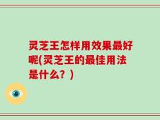 灵芝王怎样用效果最好呢(灵芝王的最佳用法是什么？)