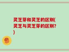 灵芝芽和灵芝的区别(灵芝与灵芝芽的区别？)