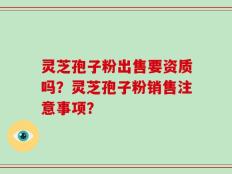 灵芝孢子粉出售要资质吗？灵芝孢子粉销售注意事项？