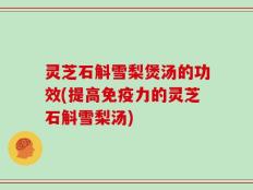 灵芝石斛雪梨煲汤的功效(提高免疫力的灵芝石斛雪梨汤)