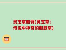 灵芝草断臂(灵芝草：传说中神奇的断肢草)