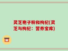灵芝袍子粉和枸杞(灵芝与枸杞：营养宝库)