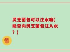 灵芝菌包可以注水嘛(能否向灵芝菌包注入水？)