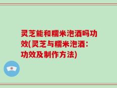 灵芝能和糯米泡酒吗功效(灵芝与糯米泡酒：功效及制作方法)