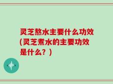 灵芝熬水主要什么功效(灵芝煮水的主要功效是什么？)