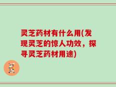灵芝药材有什么用(发现灵芝的惊人功效，探寻灵芝药材用途)