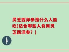 灵芝西洋参是什么人能吃(适合哪些人食用灵芝西洋参？)