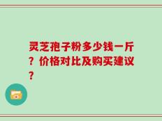 灵芝孢子粉多少钱一斤？价格对比及购买建议？