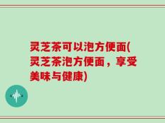 灵芝茶可以泡方便面(灵芝茶泡方便面，享受美味与健康)