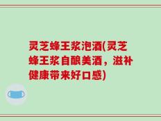灵芝蜂王浆泡酒(灵芝蜂王浆自酿美酒，滋补健康带来好口感)