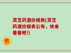 灵芝药酒价格表(灵芝药酒价格表公布，快来看看吧!)