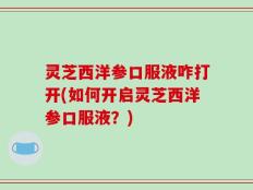 灵芝西洋参口服液咋打开(如何开启灵芝西洋参口服液？)