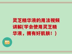 灵芝精华液的用法视频讲解(学会使用灵芝精华液，拥有好肌肤！)