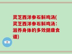 灵芝西洋参石斛鸡汤(灵芝西洋参石斛鸡汤：滋养身体的多效健康食谱)