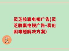 灵芝胶囊电视广告(灵芝胶囊电视广告-易犯困难题解决方案)