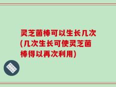 灵芝菌棒可以生长几次(几次生长可使灵芝菌棒得以再次利用)