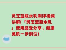 灵芝蓝瓶水乳测评视频讲解(「灵芝蓝瓶水乳」使用感受分享，健康美肌一步到位)
