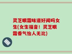 灵芝眼霜味道好闻吗女生(女生福音！灵芝眼霜香气怡人无比)