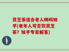 灵芝茶适合老人喝吗知乎(老年人可否饮灵芝茶？知乎专家解答)