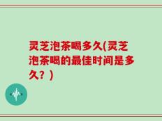 灵芝泡茶喝多久(灵芝泡茶喝的最佳时间是多久？)