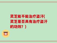 灵芝能不能治疗盗汗(灵芝是否具有治疗盗汗的功效？)
