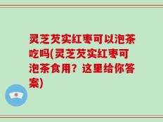 灵芝芡实红枣可以泡茶吃吗(灵芝芡实红枣可泡茶食用？这里给你答案)