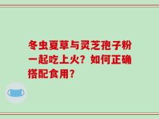 冬虫夏草与灵芝孢子粉一起吃上火？如何正确搭配食用？