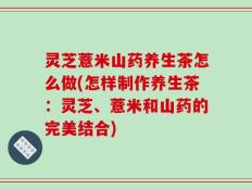 灵芝薏米山药养生茶怎么做(怎样制作养生茶：灵芝、薏米和山药的完美结合)