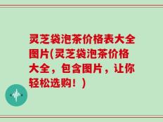 灵芝袋泡茶价格表大全图片(灵芝袋泡茶价格大全，包含图片，让你轻松选购！)