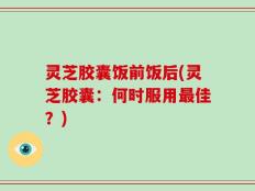 灵芝胶囊饭前饭后(灵芝胶囊：何时服用最佳？)