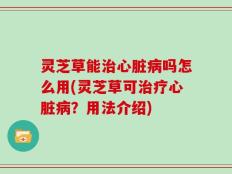 灵芝草能治心脏病吗怎么用(灵芝草可治疗心脏病？用法介绍)