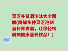 灵芝补肾酒泡法大全图解(图解多种灵芝泡制酒补肾食谱，让你轻松调制健康营养饮品！)