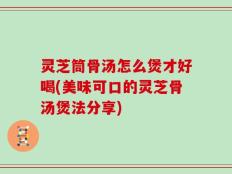 灵芝筒骨汤怎么煲才好喝(美味可口的灵芝骨汤煲法分享)