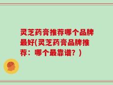 灵芝药膏推荐哪个品牌最好(灵芝药膏品牌推荐：哪个最靠谱？)