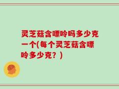 灵芝菇含嘌呤吗多少克一个(每个灵芝菇含嘌呤多少克？)