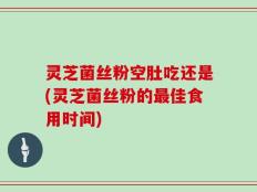 灵芝菌丝粉空肚吃还是(灵芝菌丝粉的最佳食用时间)