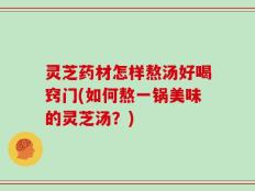 灵芝药材怎样熬汤好喝窍门(如何熬一锅美味的灵芝汤？)