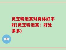 灵芝粉泡茶对身体好不好(灵芝粉泡茶：好处多多)