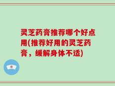 灵芝药膏推荐哪个好点用(推荐好用的灵芝药膏，缓解身体不适)