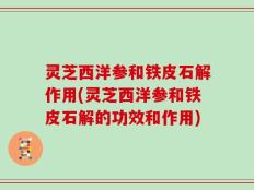 灵芝西洋参和铁皮石解作用(灵芝西洋参和铁皮石解的功效和作用)