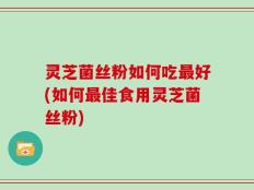 灵芝菌丝粉如何吃最好(如何最佳食用灵芝菌丝粉)