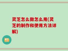 灵芝怎么做怎么用(灵芝的制作和使用方法详解)
