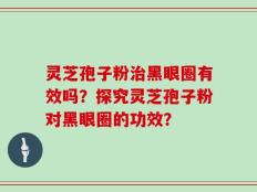灵芝孢子粉治黑眼圈有效吗？探究灵芝孢子粉对黑眼圈的功效？