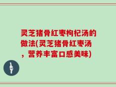 灵芝猪骨红枣枸杞汤的做法(灵芝猪骨红枣汤，营养丰富口感美味)