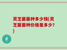灵芝菌菌种多少钱(灵芝菌菌种价格是多少？)