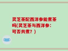 灵芝茶配西洋参能煮茶吗(灵芝茶与西洋参：可否共煮？)