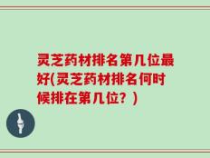 灵芝药材排名第几位最好(灵芝药材排名何时候排在第几位？)