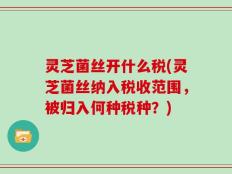 灵芝菌丝开什么税(灵芝菌丝纳入税收范围，被归入何种税种？)