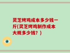 灵芝烤鸡成本多少钱一斤(灵芝烤鸡制作成本大概多少钱？)