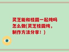 灵芝能和桂圆一起炖吗怎么做(灵芝桂圆炖，制作方法分享！)